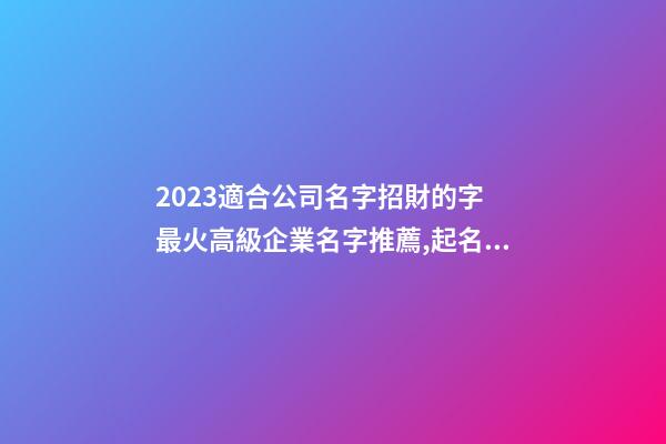 2023適合公司名字招財的字 最火高級企業名字推薦,起名之家-第1張-公司起名-玄機派